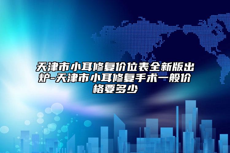 天津市小耳修复价位表全新版出炉-天津市小耳修复手术一般价格要多少