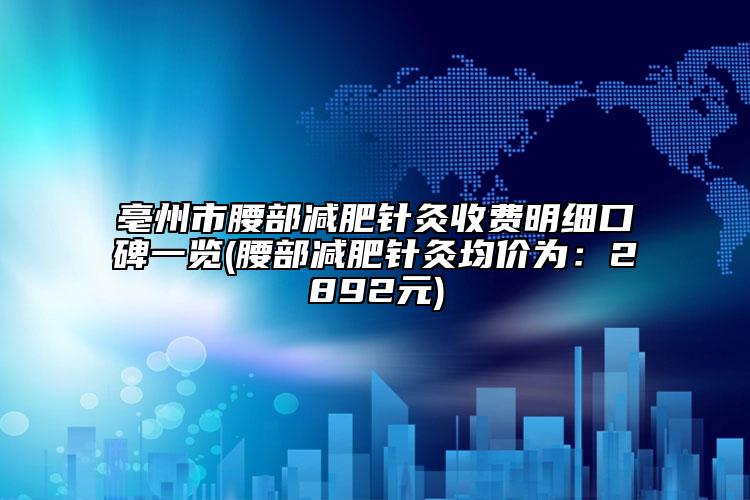 亳州市腰部减肥针灸收费明细口碑一览(腰部减肥针灸均价为：2892元)