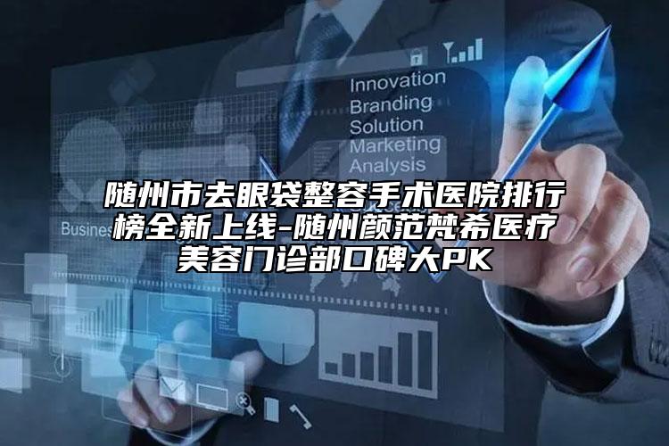 随州市去眼袋整容手术医院排行榜全新上线-随州颜范梵希医疗美容门诊部口碑大PK