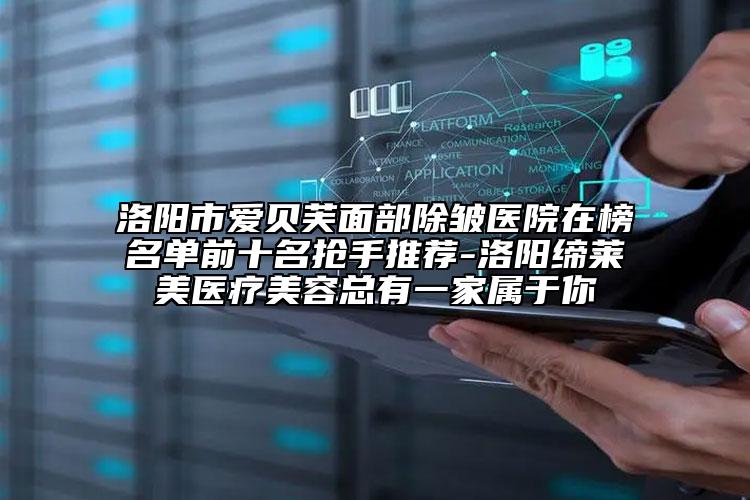 洛阳市爱贝芙面部除皱医院在榜名单前十名抢手推荐-洛阳缔莱美医疗美容总有一家属于你