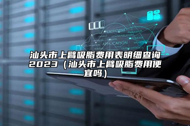 汕头市上臂吸脂费用表明细查询2023（汕头市上臂吸脂费用便宜吗）