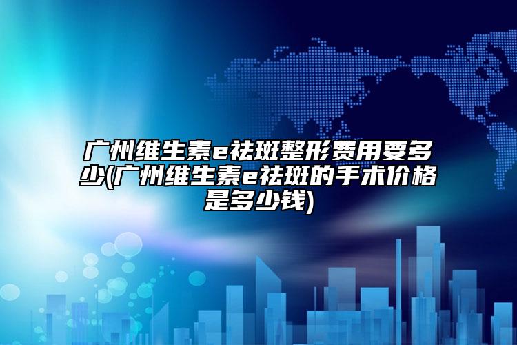 广州维生素e祛斑整形费用要多少(广州维生素e祛斑的手术价格是多少钱)