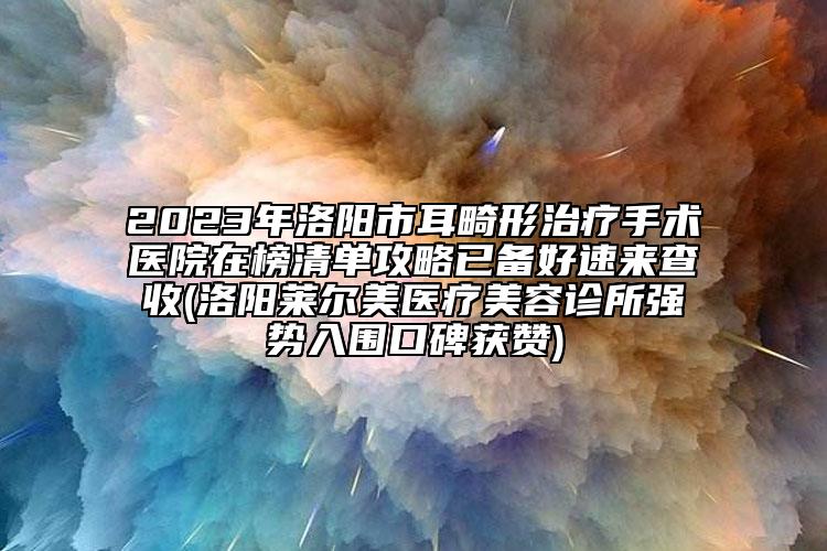 2023年洛阳市耳畸形治疗手术医院在榜清单攻略已备好速来查收(洛阳莱尔美医疗美容诊所强势入围口碑获赞)