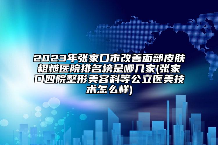 2023年张家口市改善面部皮肤粗糙医院排名榜是哪几家(张家口四院整形美容科等公立医美技术怎么样)