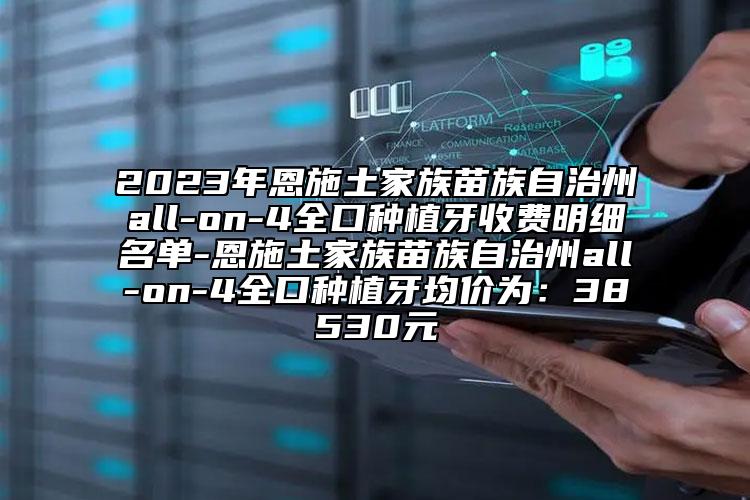 2023年恩施土家族苗族自治州all-on-4全口种植牙收费明细名单-恩施土家族苗族自治州all-on-4全口种植牙均价为：38530元