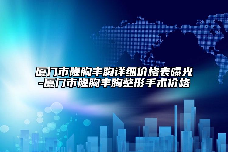 厦门市隆胸丰胸详细价格表曝光-厦门市隆胸丰胸整形手术价格