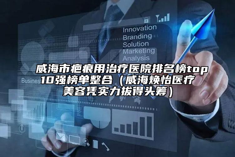 威海市疤痕用治疗医院排名榜top10强榜单整合（威海焕怡医疗美容凭实力拔得头筹）