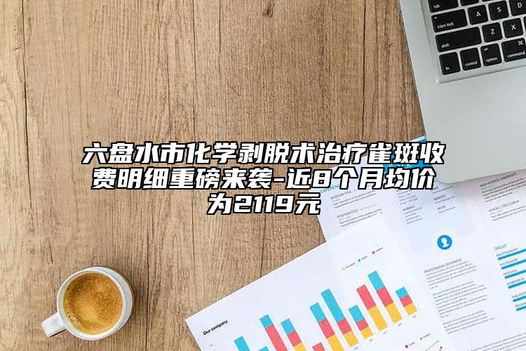 六盘水市化学剥脱术治疗雀斑收费明细重磅来袭-近8个月均价为2119元