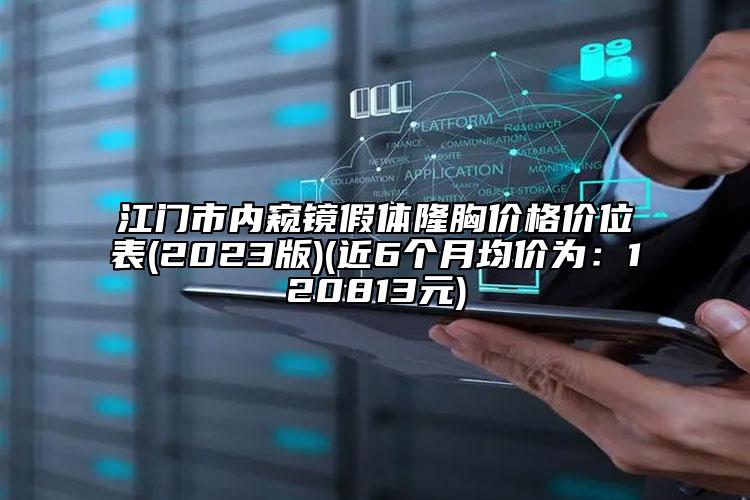 江门市内窥镜假体隆胸价格价位表(2023版)(近6个月均价为：120813元)