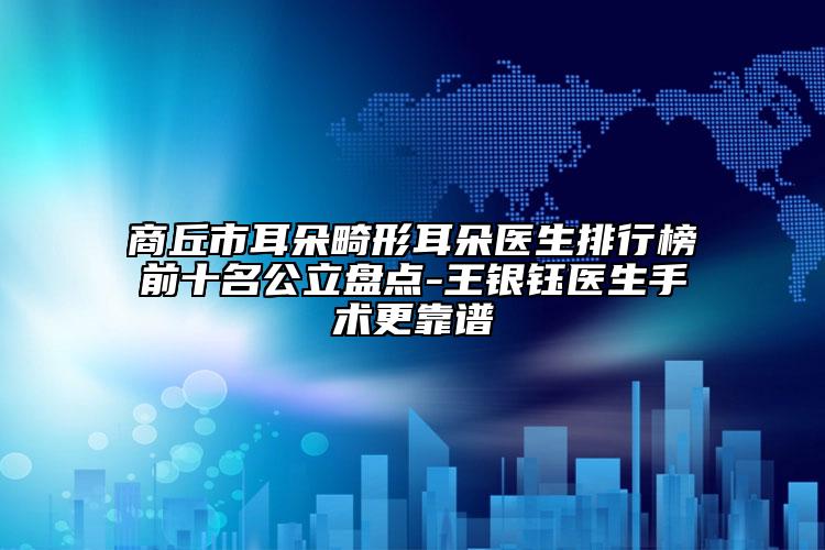 商丘市耳朵畸形耳朵医生排行榜前十名公立盘点-王银钰医生手术更靠谱