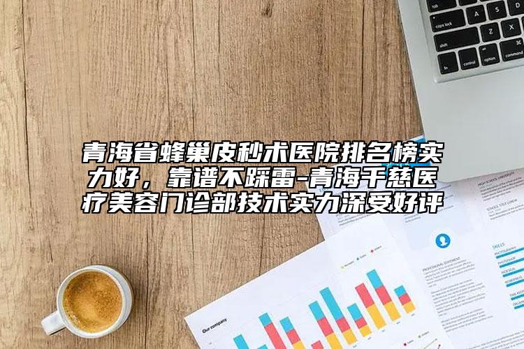 青海省蜂巢皮秒术医院排名榜实力好，靠谱不踩雷-青海千慈医疗美容门诊部技术实力深受好评