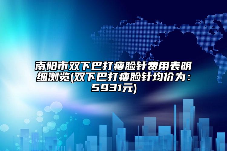 南阳市双下巴打瘦脸针费用表明细浏览(双下巴打瘦脸针均价为：5931元)