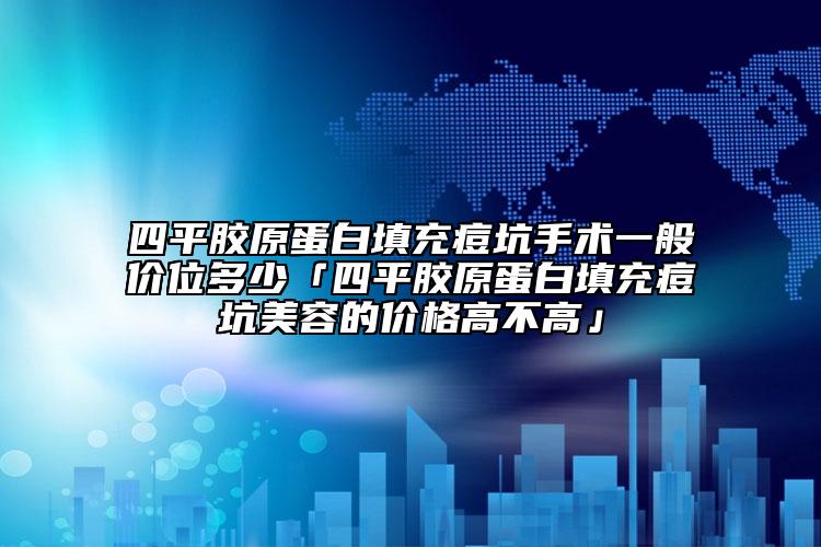 四平胶原蛋白填充痘坑手术一般价位多少「四平胶原蛋白填充痘坑美容的价格高不高」