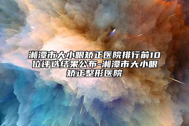 湘潭市大小眼矫正医院排行前10位评选结果公布-湘潭市大小眼矫正整形医院