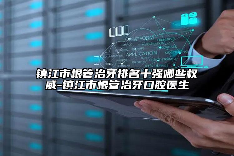 镇江市根管治牙排名十强哪些权威-镇江市根管治牙口腔医生