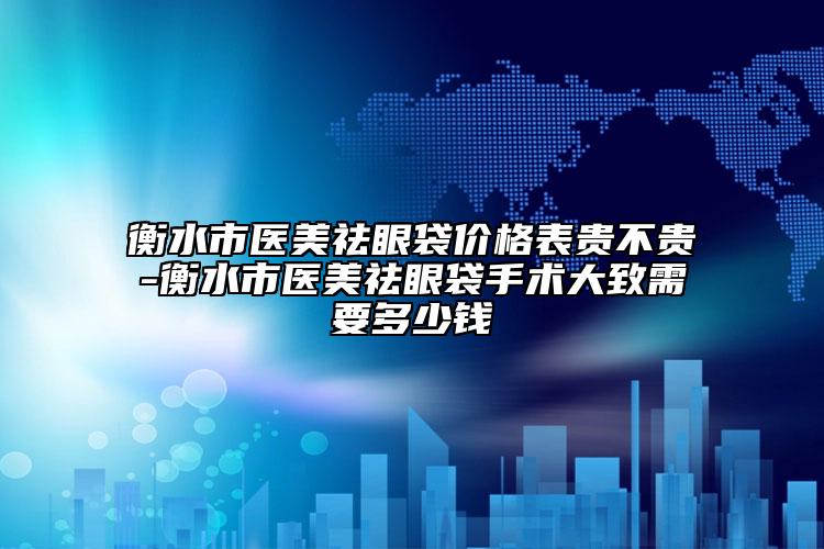 衡水市医美祛眼袋价格表贵不贵-衡水市医美祛眼袋手术大致需要多少钱