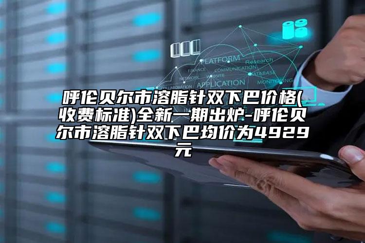 呼伦贝尔市溶脂针双下巴价格(收费标准)全新一期出炉-呼伦贝尔市溶脂针双下巴均价为4929元
