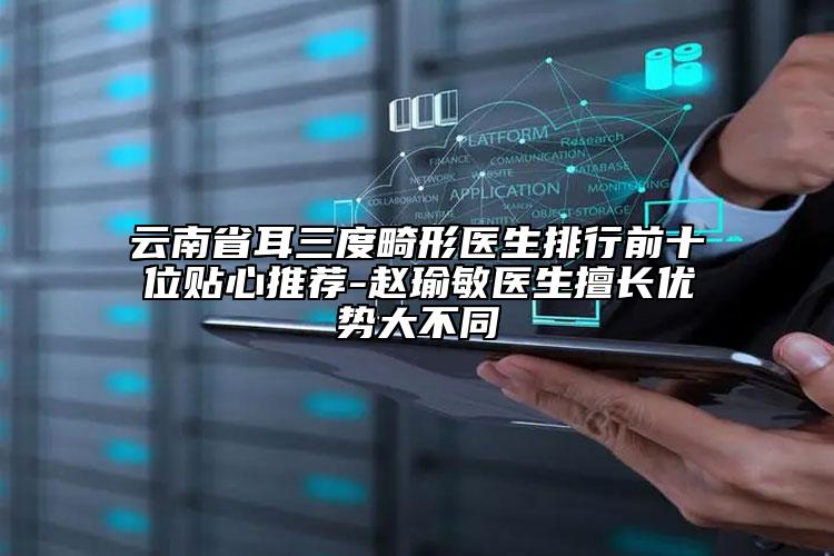云南省耳三度畸形医生排行前十位贴心推荐-赵瑜敏医生擅长优势大不同