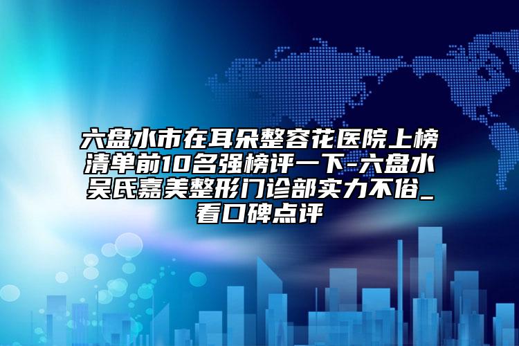 六盘水市在耳朵整容花医院上榜清单前10名强榜评一下-六盘水吴氏嘉美整形门诊部实力不俗_看口碑点评