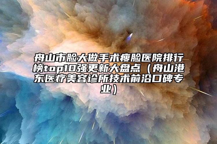 舟山市脸大做手术瘦脸医院排行榜top10强更新大盘点（舟山港东医疗美容诊所技术前沿口碑专业）