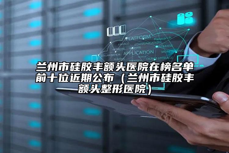 兰州市硅胶丰额头医院在榜名单前十位近期公布（兰州市硅胶丰额头整形医院）