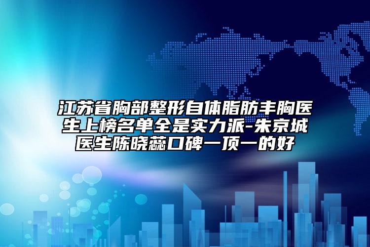 江苏省胸部整形自体脂肪丰胸医生上榜名单全是实力派-朱京城医生陈晓蕊口碑一顶一的好