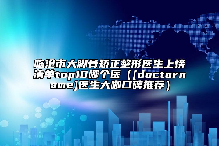临沧市大脚骨矫正整形医生上榜清单top10哪个医（[doctorname]医生大咖口碑推荐）