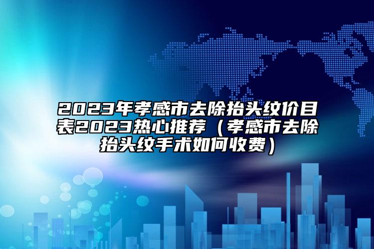 2023年孝感市去除抬头纹价目表2023热心推荐（孝感市去除抬头纹手术如何收费）