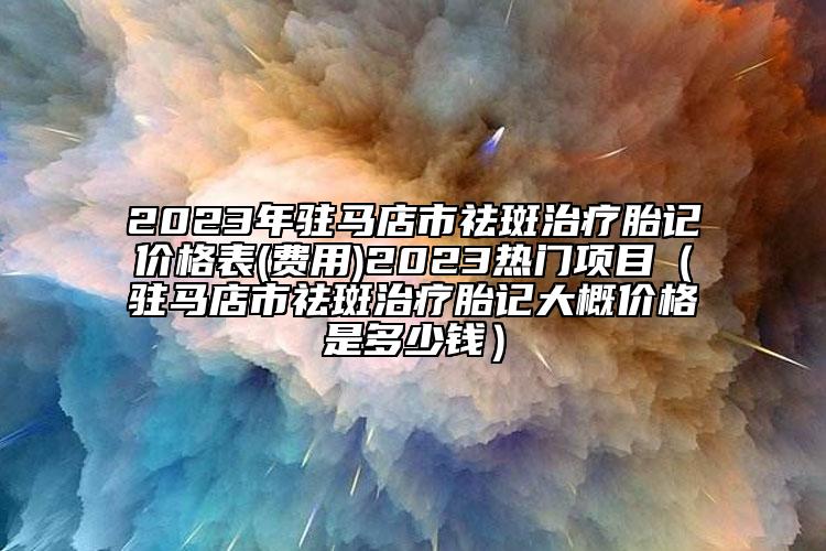 2023年驻马店市祛斑治疗胎记价格表(费用)2023热门项目（驻马店市祛斑治疗胎记大概价格是多少钱）