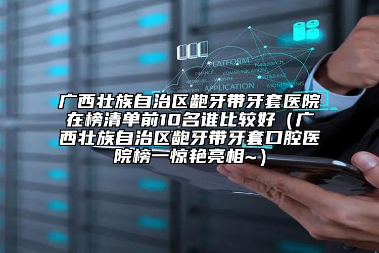 广西壮族自治区龅牙带牙套医院在榜清单前10名谁比较好（广西壮族自治区龅牙带牙套口腔医院榜一惊艳亮相~）