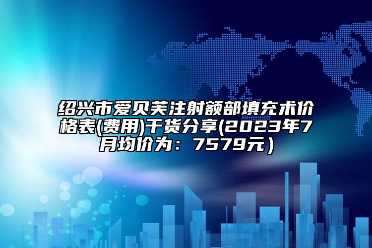 绍兴市爱贝芙注射额部填充术价格表(费用)干货分享(2023年7月均价为：7579元）