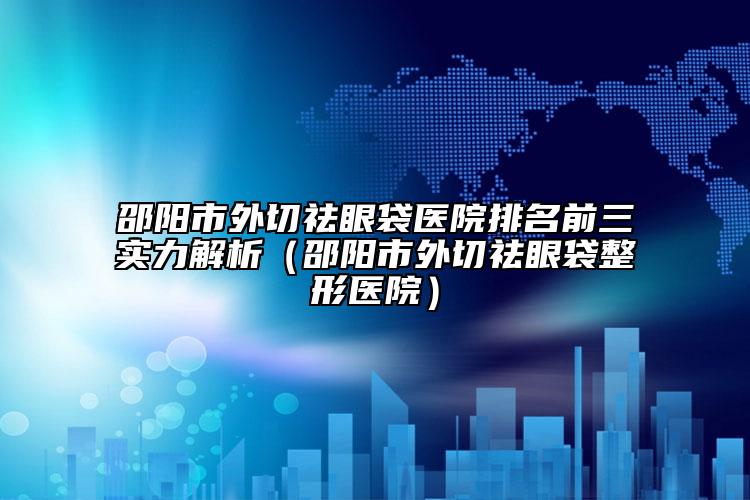 邵阳市外切祛眼袋医院排名前三实力解析（邵阳市外切祛眼袋整形医院）
