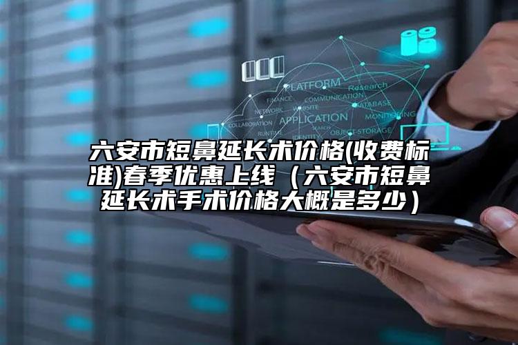 六安市短鼻延长术价格(收费标准)春季优惠上线（六安市短鼻延长术手术价格大概是多少）