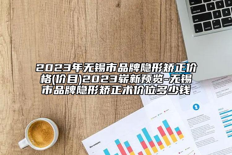 2023年无锡市品牌隐形矫正价格(价目)2023崭新预览-无锡市品牌隐形矫正术价位多少钱