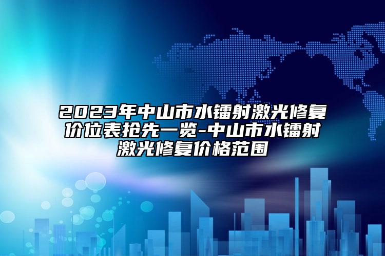 2023年中山市水镭射激光修复价位表抢先一览-中山市水镭射激光修复价格范围