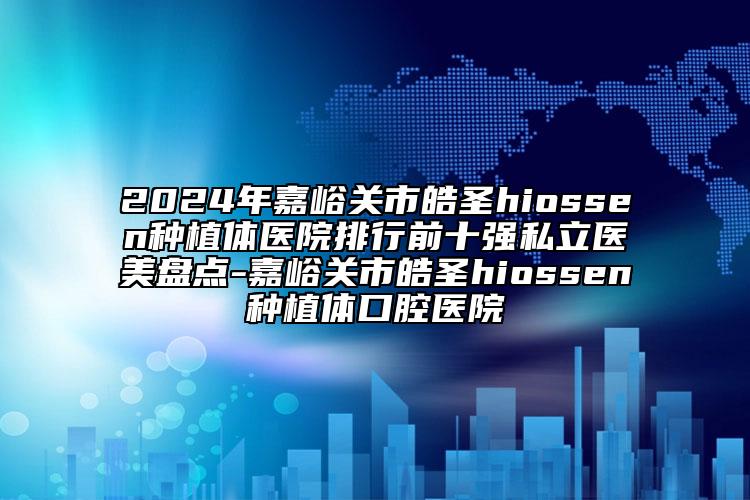2024年嘉峪关市皓圣hiossen种植体医院排行前十强私立医美盘点-嘉峪关市皓圣hiossen种植体口腔医院