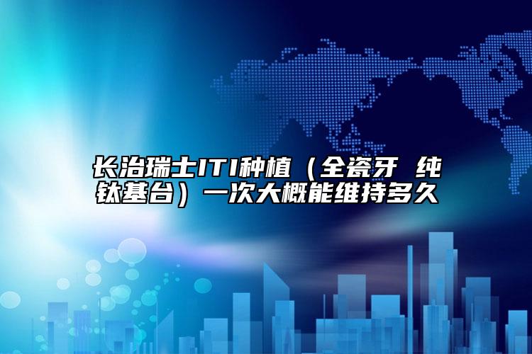 长治瑞士ITI种植（全瓷牙 纯钛基台）一次大概能维持多久