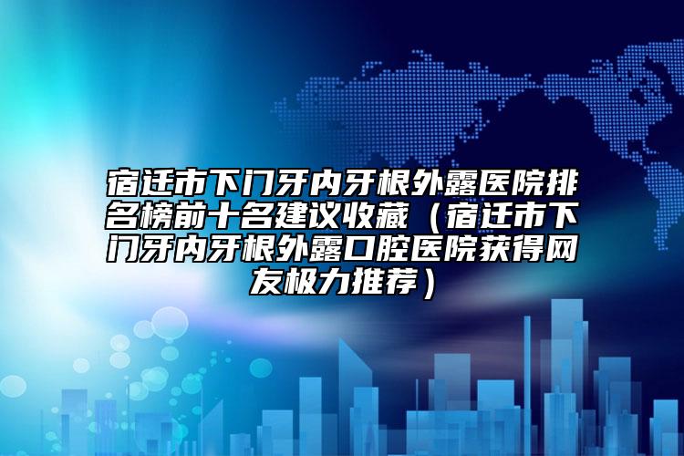 宿迁市下门牙内牙根外露医院排名榜前十名建议收藏（宿迁市下门牙内牙根外露口腔医院获得网友极力推荐）