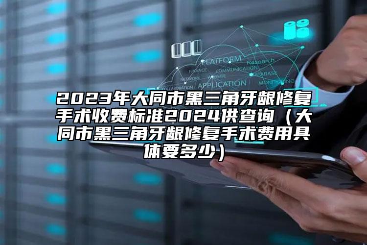 2023年大同市黑三角牙龈修复手术收费标准2024供查询（大同市黑三角牙龈修复手术费用具体要多少）