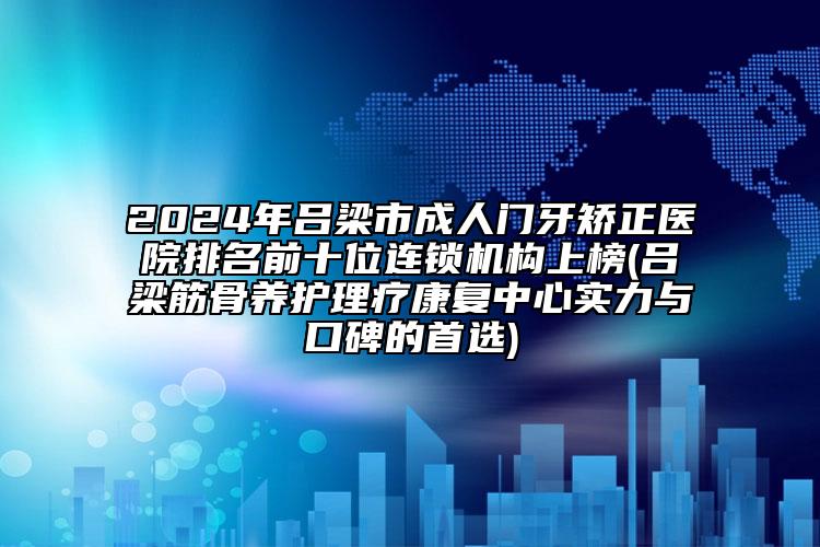 2024年吕梁市成人门牙矫正医院排名前十位连锁机构上榜(吕梁筋骨养护理疗康复中心实力与口碑的首选)