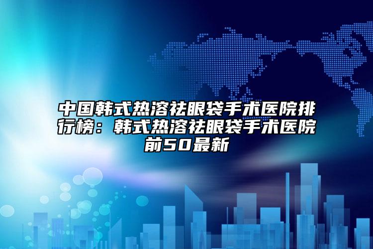 中国韩式热溶祛眼袋手术医院排行榜：韩式热溶祛眼袋手术医院前50最新