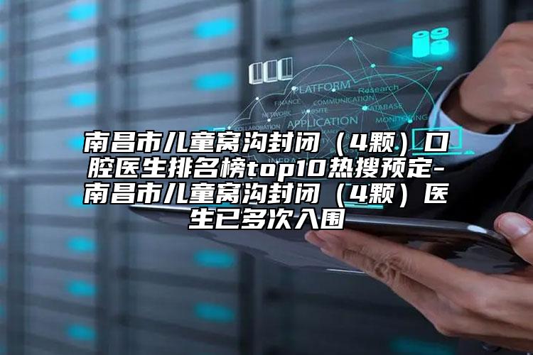 南昌市儿童窝沟封闭（4颗）口腔医生排名榜top10热搜预定-南昌市儿童窝沟封闭（4颗）医生已多次入围