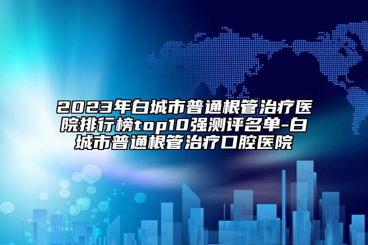 2023年白城市普通根管治疗医院排行榜top10强测评名单-白城市普通根管治疗口腔医院