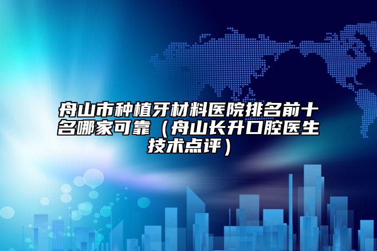 舟山市种植牙材料医院排名前十名哪家可靠（舟山长升口腔医生技术点评）