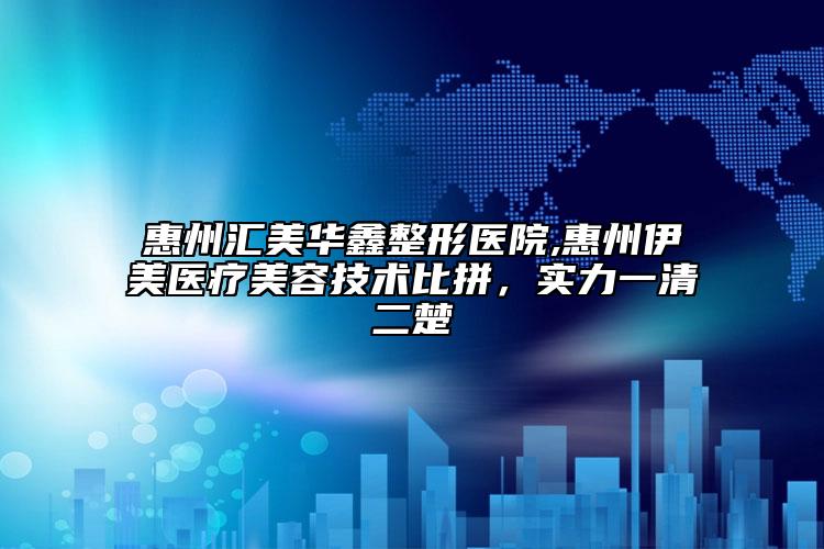 惠州汇美华鑫整形医院,惠州伊美医疗美容技术比拼，实力一清二楚