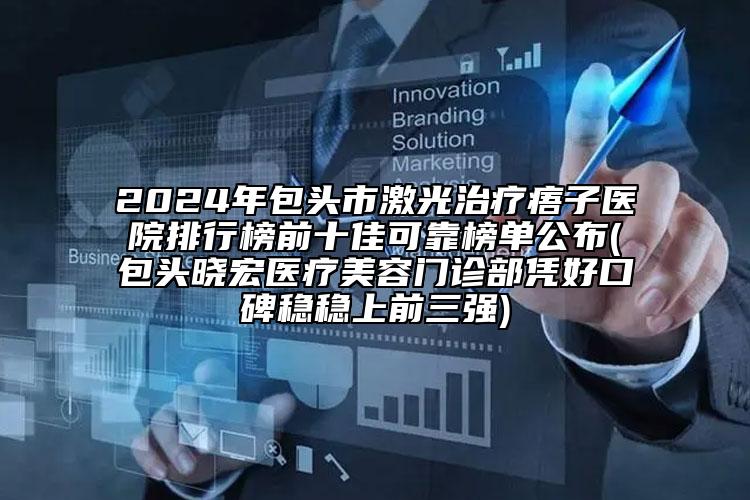 2024年包头市激光治疗痦子医院排行榜前十佳可靠榜单公布(包头晓宏医疗美容门诊部凭好口碑稳稳上前三强)