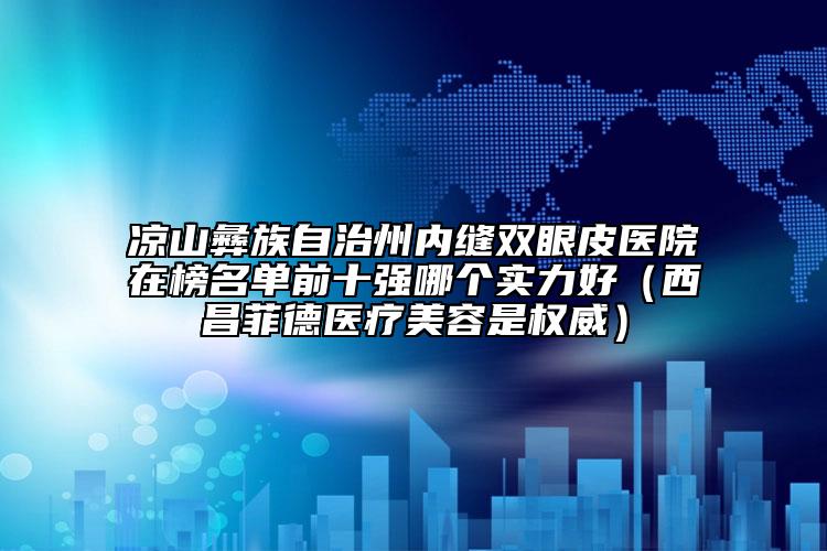 凉山彝族自治州内缝双眼皮医院在榜名单前十强哪个实力好（西昌菲德医疗美容是权威）