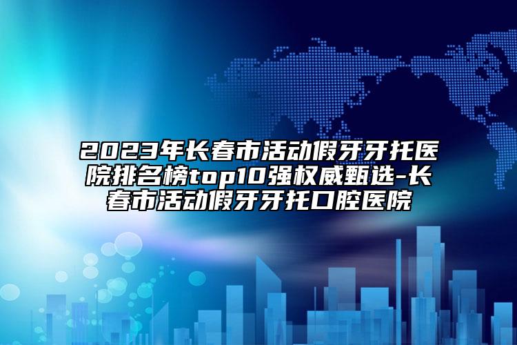 2023年长春市活动假牙牙托医院排名榜top10强权威甄选-长春市活动假牙牙托口腔医院