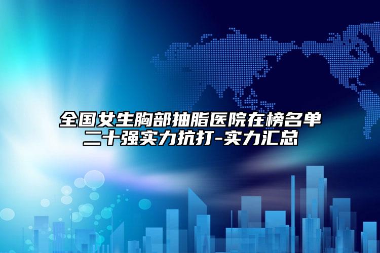 全国女生胸部抽脂医院在榜名单二十强实力抗打-实力汇总