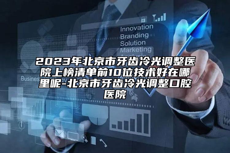 2023年北京市牙齿冷光调整医院上榜清单前10位技术好在哪里呢-北京市牙齿冷光调整口腔医院